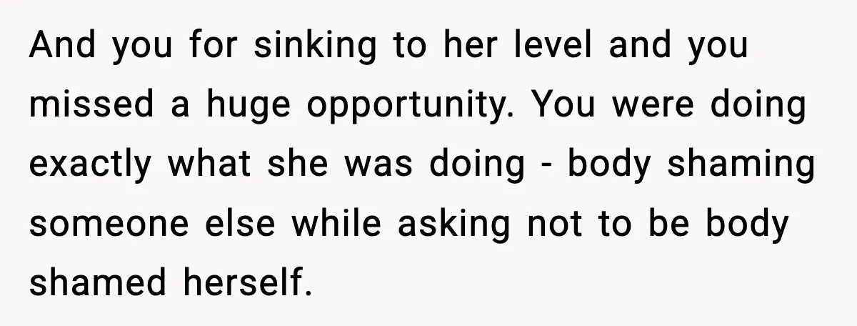 And you for sinking to her level and you missed a huge opportunity. You were doing exactly what she was doing - body shaming someone else while asking not to...