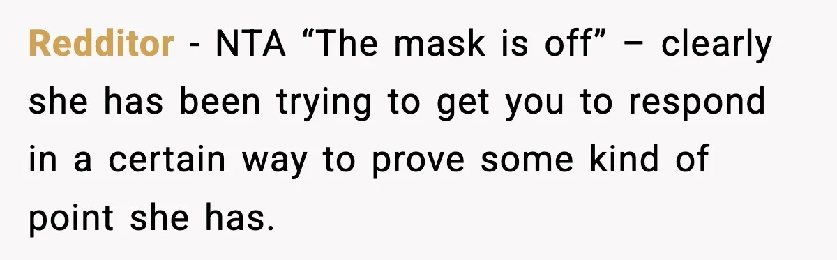 Redditor - NTA “The mask is off” – clearly she has been trying to get you to respond in a certain way to prove some kind of point she has.