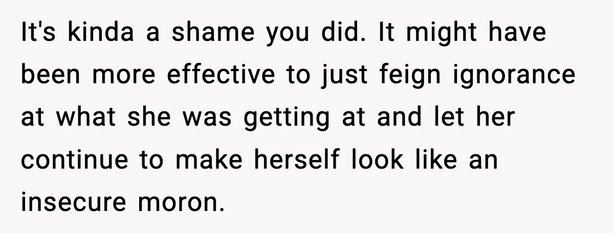 It's kinda a shame you did. It might have been more effective to just feign ignorance at what she was getting at and let her continue to make herself look...