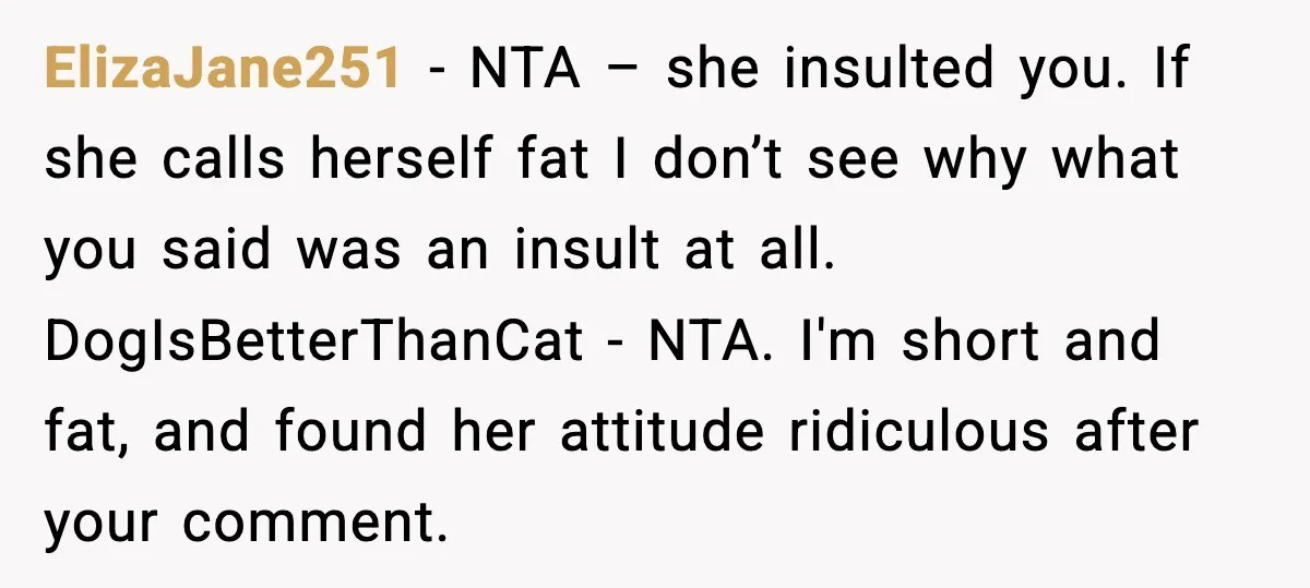 ElizaJane251 - NTA – she insulted you. If she calls herself fat I don’t see why what you said was an insult at all. DogIsBetterThanCat - NTA. I'm short and...