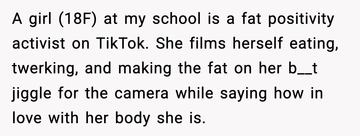 A girl (18F) at my school is a fat positivity activist on TikTok. She films herself eating, twerking, and making the fat on her b__t jiggle for the camera while...