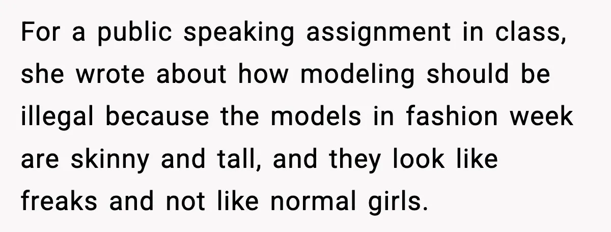 For a public speaking assignment in class, she wrote about how modeling should be illegal because the models in fashion week are skinny and tall, and they look like freaks...