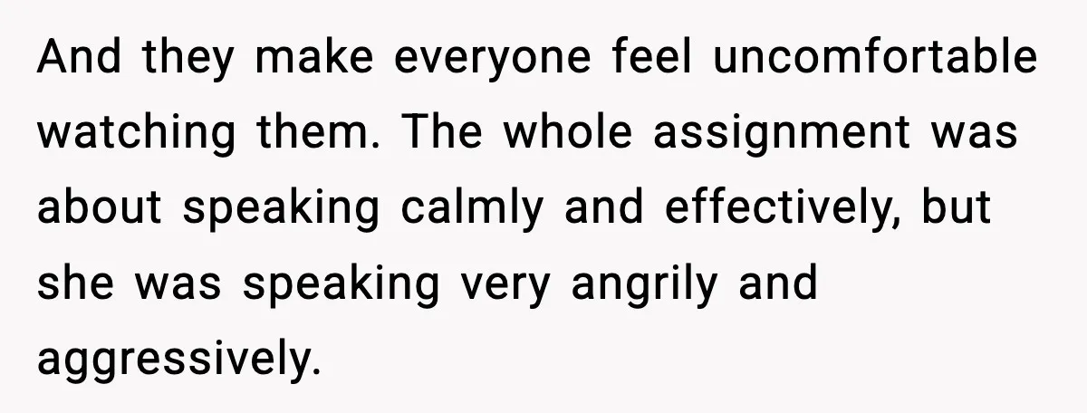 And they make everyone feel uncomfortable watching them. The whole assignment was about speaking calmly and effectively, but she was speaking very angrily and aggressively.