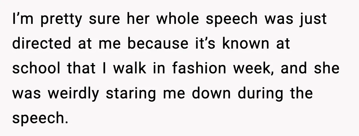 I’m pretty sure her whole speech was just directed at me because it’s known at school that I walk in fashion week, and she was weirdly staring me down during...