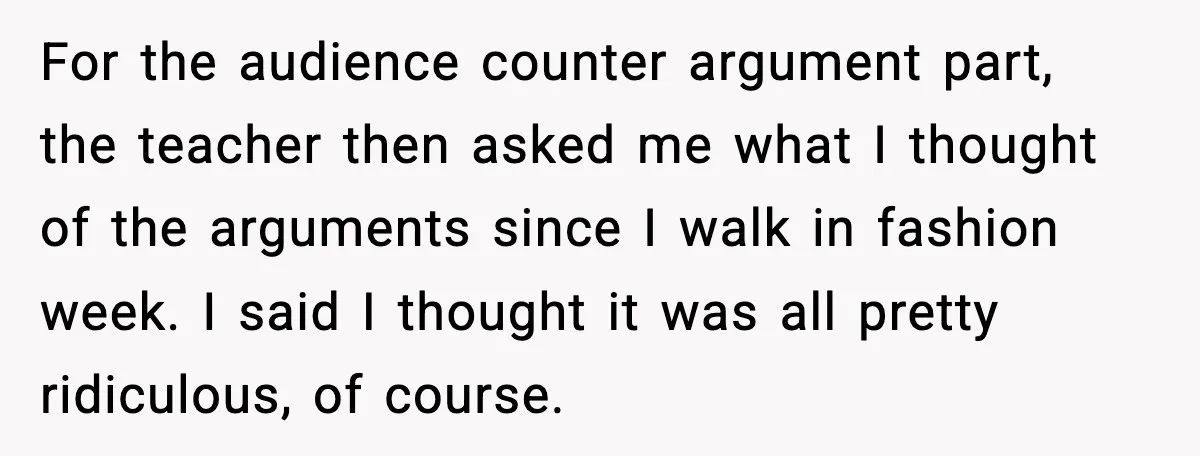 For the audience counter argument part, the teacher then asked me what I thought of the arguments since I walk in fashion week. I said I thought it was all...