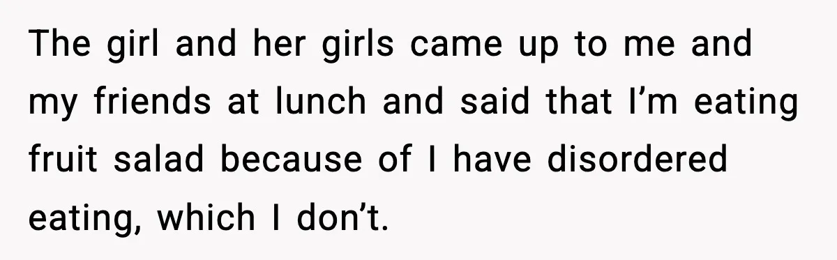 The girl and her girls came up to me and my friends at lunch and said that I’m eating fruit salad because of I have disordered eating, which I don’t.