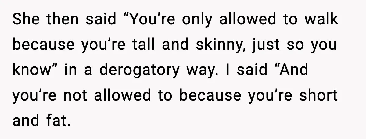 She then said “You’re only allowed to walk because you’re tall and skinny, just so you know” in a derogatory way. I said “And you’re not allowed to because you’re...