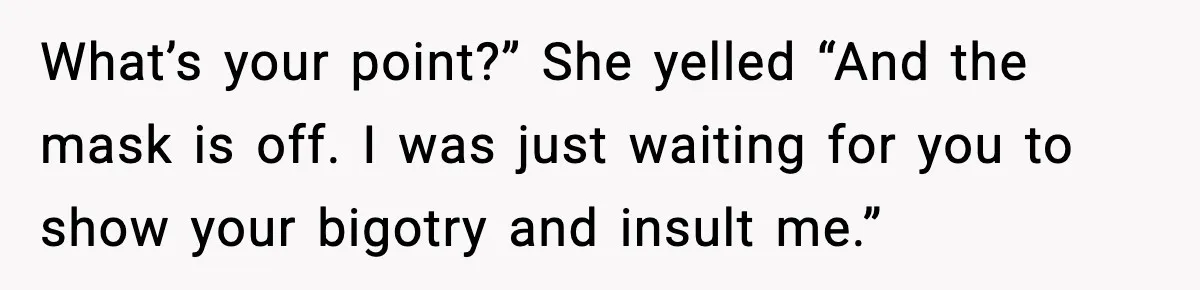 What’s your point?” She yelled “And the mask is off. I was just waiting for you to show your bigotry and insult me.”
