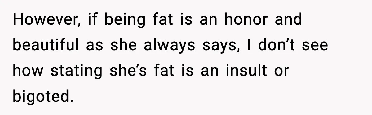 However, if being fat is an honor and beautiful as she always says, I don’t see how stating she’s fat is an insult or bigoted.