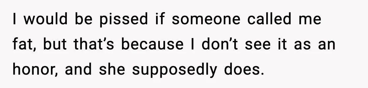 I would be pissed if someone called me fat, but that’s because I don’t see it as an honor, and she supposedly does.