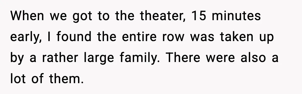 You Took My Reserved Seats For Minecraft? Enjoy My Kids’ Commentary When we got to the theater, 15 minutes early, I found the entire row was taken up by a rather large family. There were also a lot of them.