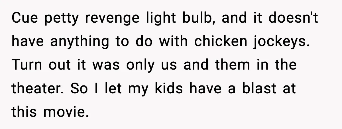 You Took My Reserved Seats For Minecraft? Enjoy My Kids’ Commentary Cue petty revenge light bulb, and it doesn't have anything to do with chicken jockeys. Turn out it was only us and them in the theater. So I let my...