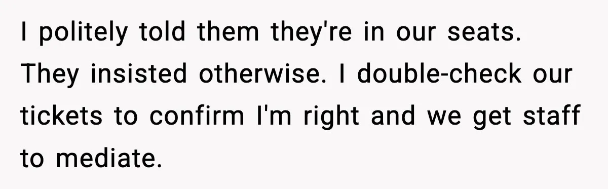 You Took My Reserved Seats For Minecraft? Enjoy My Kids’ Commentary I politely told them they're in our seats. They insisted otherwise. I double-check our tickets to confirm I'm right and we get staff to mediate.