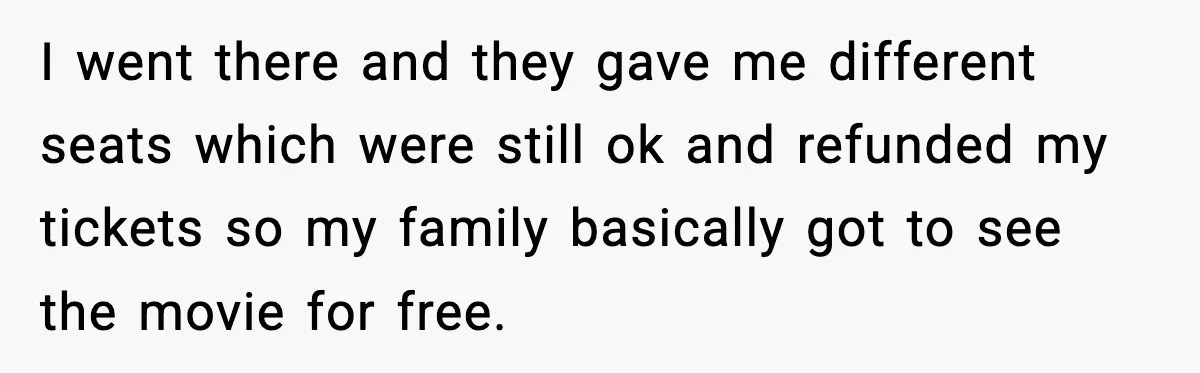 You Took My Reserved Seats For Minecraft? Enjoy My Kids’ Commentary I went there and they gave me different seats which were still ok and refunded my tickets so my family basically got to see the movie for free.