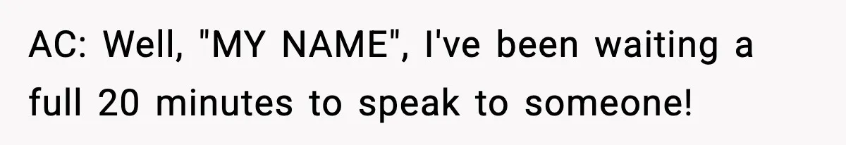 AC: Well, "MY NAME", I've been waiting a full 20 minutes to speak to someone!
