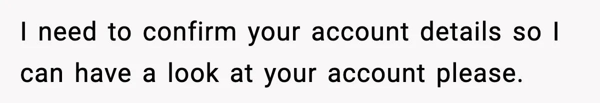 I need to confirm your account details so I can have a look at your account please.