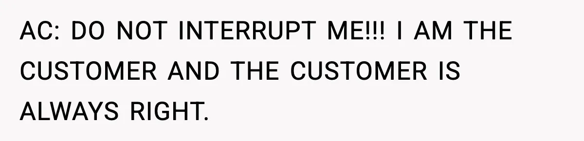 AC: DO NOT INTERRUPT ME!!! I AM THE CUSTOMER AND THE CUSTOMER IS ALWAYS RIGHT.