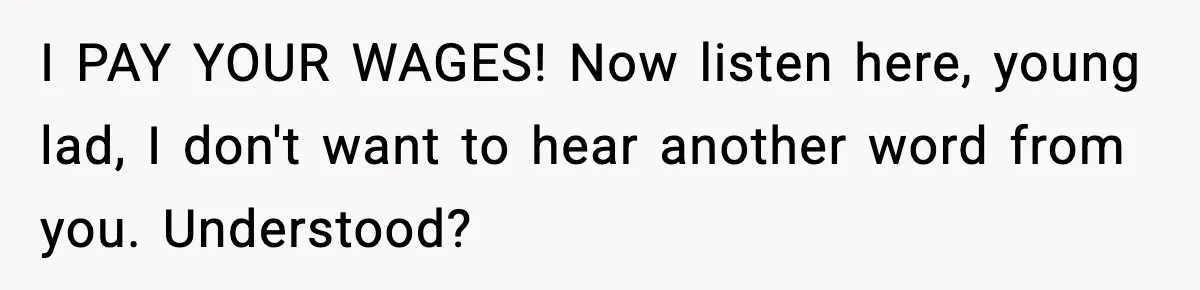 I PAY YOUR WAGES! Now listen here, young lad, I don't want to hear another word from you. Understood?
