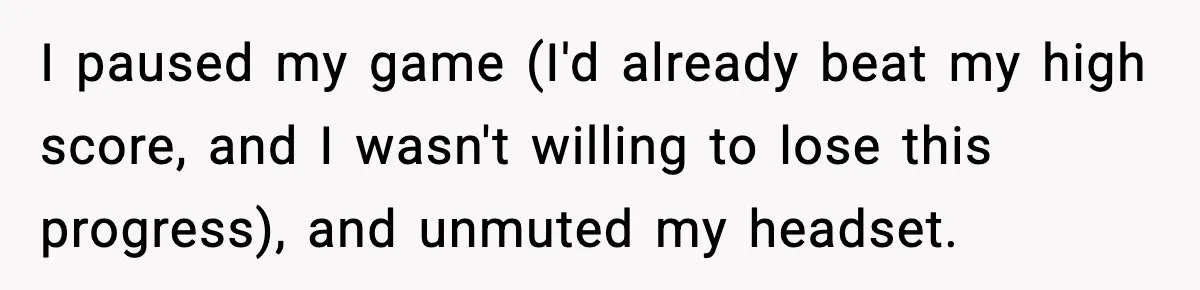 I paused my game (I'd already beat my high score, and I wasn't willing to lose this progress), and unmuted my headset.