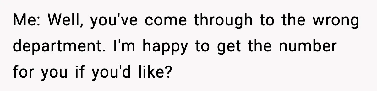Me: Well, you've come through to the wrong department. I'm happy to get the number for you if you'd like?