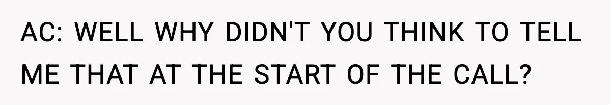 AC: WELL WHY DIDN'T YOU THINK TO TELL ME THAT AT THE START OF THE CALL?