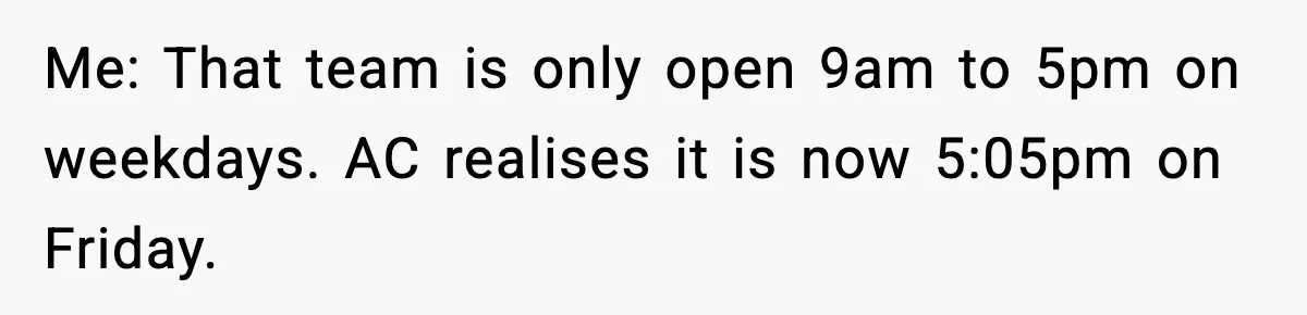 Me: That team is only open 9am to 5pm on weekdays. AC realises it is now 5:05pm on Friday.