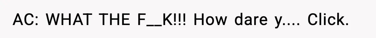 AC: WHAT THE F__K!!! How dare y.... Click.