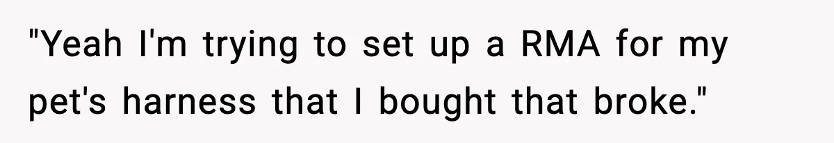 "Yeah I'm trying to set up a RMA for my pet's harness that I bought that broke."
