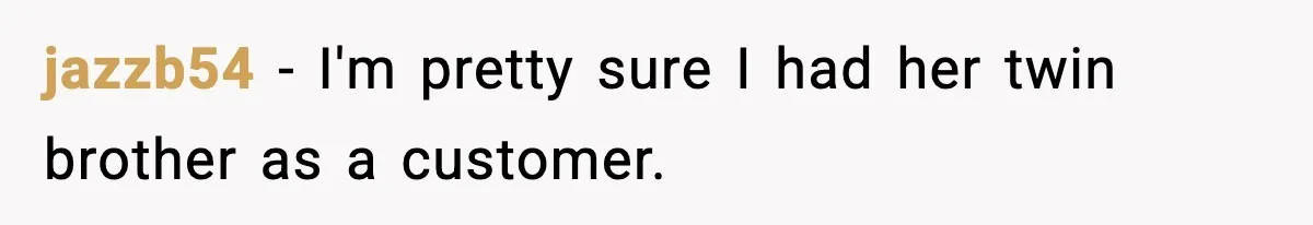 jazzb54 − I'm pretty sure I had her twin brother as a customer.