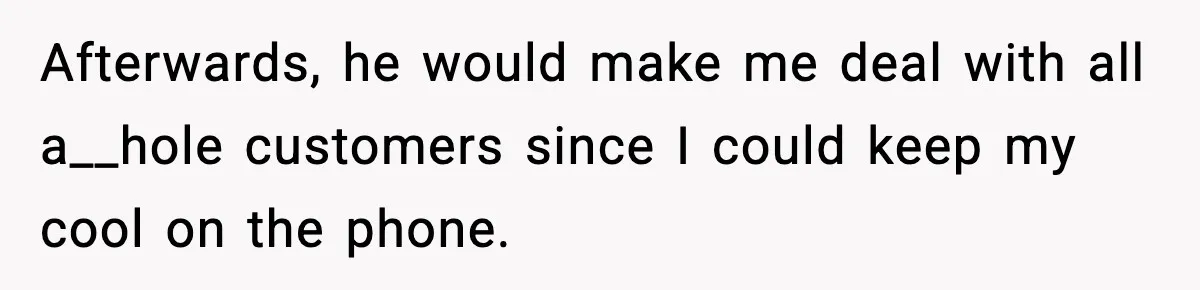 Afterwards, he would make me deal with all a__hole customers since I could keep my cool on the phone.