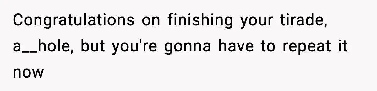 Congratulations on finishing your tirade, a__hole, but you're gonna have to repeat it now