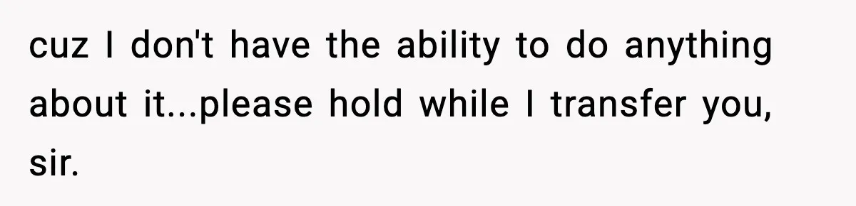 cuz I don't have the ability to do anything about it...please hold while I transfer you, sir.