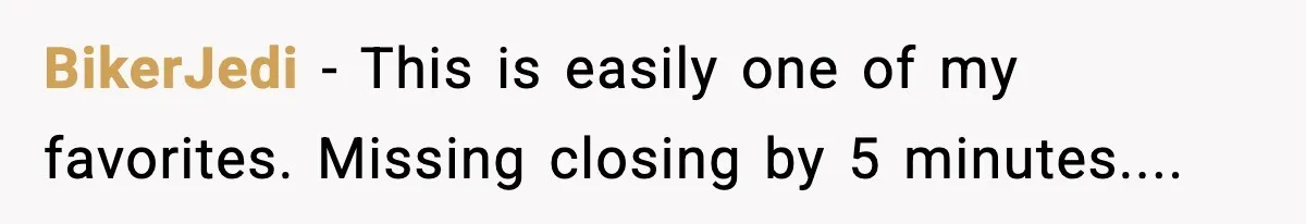 BikerJedi − This is easily one of my favorites. Missing closing by 5 minutes....
