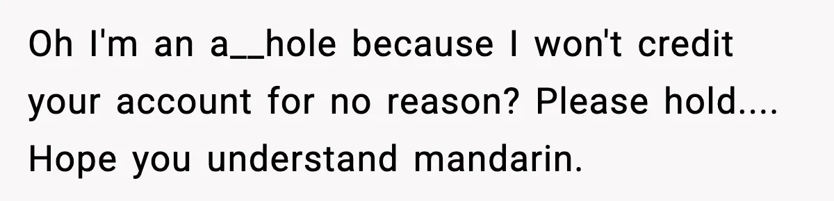 Oh I'm an a__hole because I won't credit your account for no reason? Please hold.... Hope you understand mandarin.