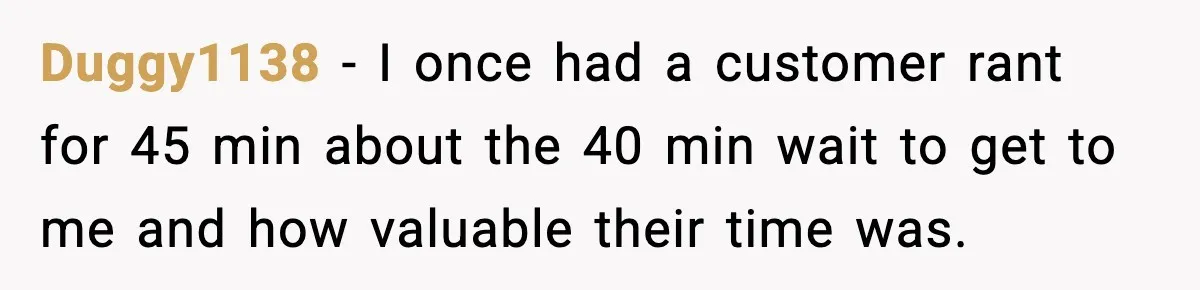 Duggy1138 − I once had a customer rant for 45 min about the 40 min wait to get to me and how valuable their time was.