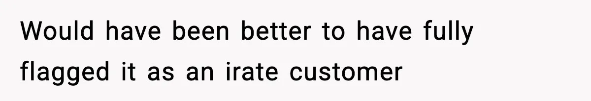 Would have been better to have fully flagged it as an irate customer