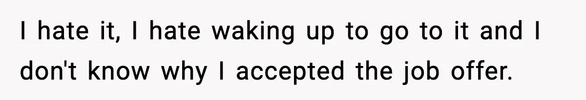 I hate it, I hate waking up to go to it and I don't know why I accepted the job offer.