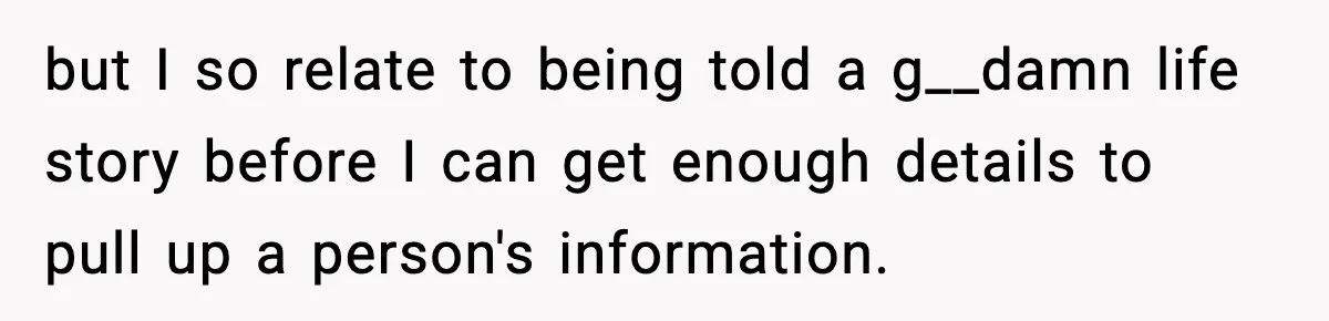 but I so relate to being told a g__damn life story before I can get enough details to pull up a person's information.
