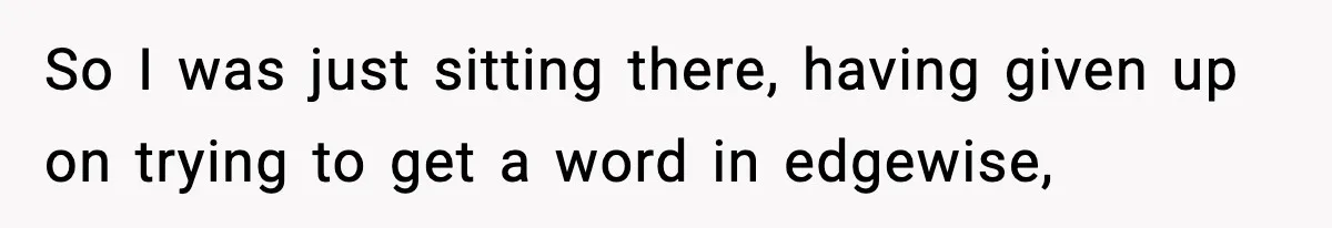 So I was just sitting there, having given up on trying to get a word in edgewise,