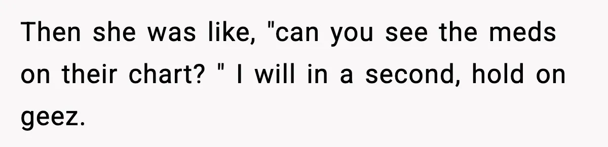 Then she was like, "can you see the meds on their chart? " I will in a second, hold on geez.