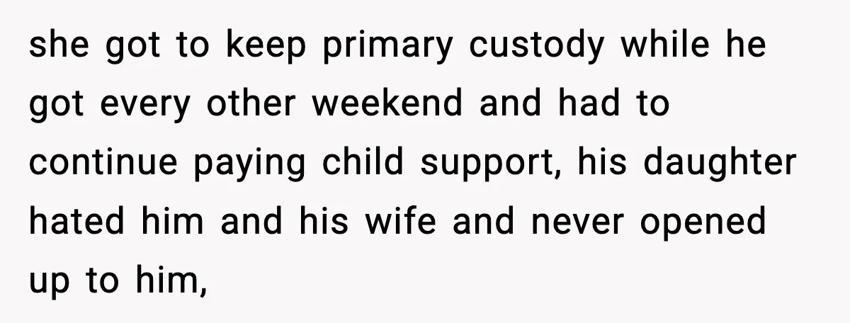 she got to keep primary custody while he got every other weekend and had to continue paying child support, his daughter hated him and his wife and never opened up...