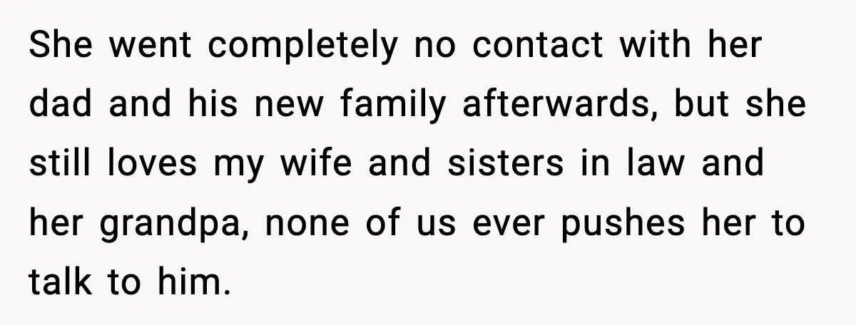 She went completely no contact with her dad and his new family afterwards, but she still loves my wife and sisters in law and her grandpa, none of us ever...