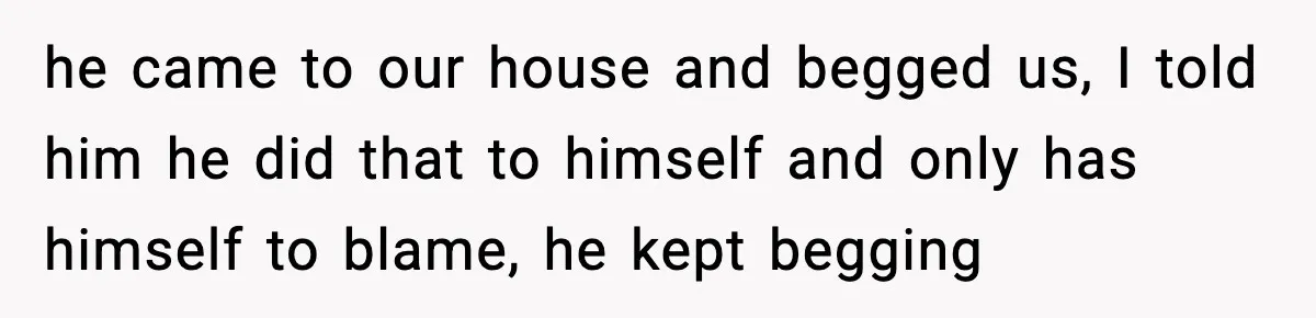 he came to our house and begged us, I told him he did that to himself and only has himself to blame, he kept begging