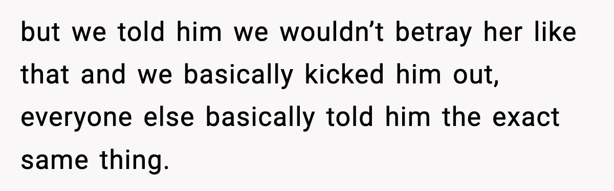 but we told him we wouldn’t betray her like that and we basically kicked him out, everyone else basically told him the exact same thing.