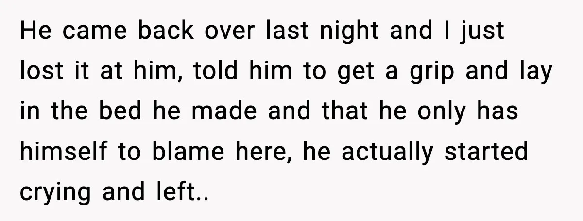 He came back over last night and I just lost it at him, told him to get a grip and lay in the bed he made and that he only...