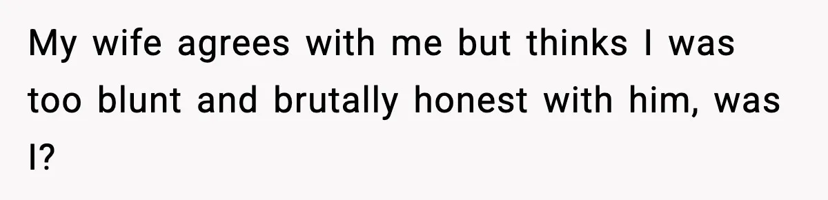My wife agrees with me but thinks I was too blunt and brutally honest with him, was I?