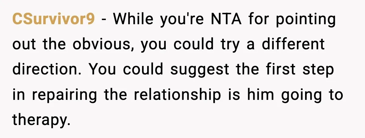 CSurvivor9 - While you're NTA for pointing out the obvious, you could try a different direction. You could suggest the first step in repairing the relationship is him going to...
