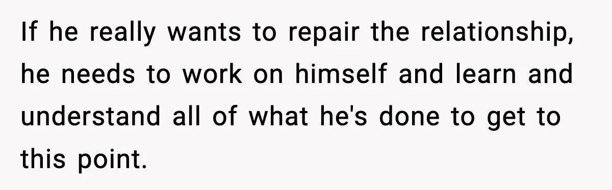If he really wants to repair the relationship, he needs to work on himself and learn and understand all of what he's done to get to this point.