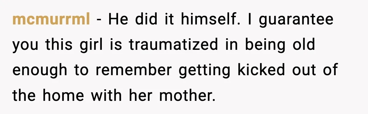 mcmurrml - He did it himself. I guarantee you this girl is traumatized in being old enough to remember getting kicked out of the home with her mother.