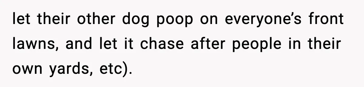let their other dog poop on everyone’s front lawns, and let it chase after people in their own yards, etc).